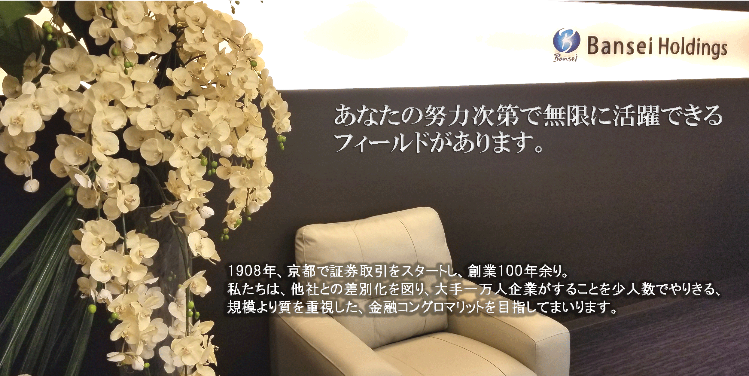 【あなたの努力次第で無限に活躍できるフィールドがあります。】1908年、京都で証券取引をスタートし、創業100年余り。私たちは、他社との差別化を図り、大手一万人企業がすることを少人数でやりきる、規模より質を重視した、金融コングロマリットを目指してまいります。